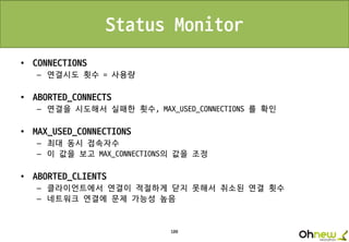 100
Status Monitor
• CONNECTIONS
– 연결시도 횟수 = 사용량
• ABORTED_CONNECTS
– 연결을 시도해서 실패한 횟수, MAX_USED_CONNECTIONS 를 확인
• MAX_USED_CONNECTIONS
– 최대 동시 접속자수
– 이 값을 보고 MAX_CONNECTIONS의 값을 조정
• ABORTED_CLIENTS
– 클라이언트에서 연결이 적절하게 닫지 못해서 취소된 연결 횟수
– 네트워크 연결에 문제 가능성 높음
 