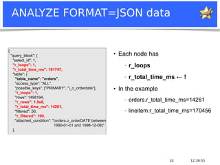 12:38:5510
ANALYZE FORMAT=JSON data
●
Each node has
− r_loops
− r_total_time_ms ← !
●
In the example
− orders.r_total_time_ms=14261
− lineitem.r_total_time_ms=170456
{
"query_block": {
"select_id": 1,
"r_loops": 1,
"r_total_time_ms": 191747,
"table": {
"table_name": "orders",
"access_type": "ALL",
"possible_keys": ["PRIMARY", "i_o_orderdate"],
"r_loops": 1,
"rows": 1498194,
"r_rows": 1.5e6,
"r_total_time_ms": 14261,
"filtered": 50,
"r_filtered": 100,
"attached_condition": "(orders.o_orderDATE between
1990-01-01 and 1998-12-06)"
},
 