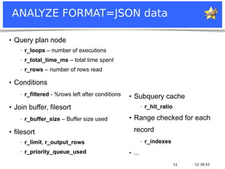 12:38:5511
ANALYZE FORMAT=JSON data
●
Query plan node
− r_loops – number of executions
− r_total_time_ms – total time spent
− r_rows – number of rows read
●
Conditions
− r_filtered - %rows left after conditions
●
Join buffer, filesort
− r_buffer_size – Buffer size used
●
filesort
− r_limit, r_output_rows
− r_priority_queue_used
●
Subquery cache
− r_hit_ratio
●
Range checked for each
record
− r_indexes
●
...
 