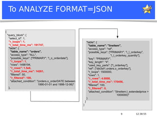 12:38:559
To ANALYZE FORMAT=JSON
"table": {
"table_name": "lineitem",
"access_type": "ref",
"possible_keys": ["PRIMARY", "i_l_orderkey",
"i_l_orderkey_quantity"],
"key": "PRIMARY",
"key_length": "4",
"used_key_parts": ["l_orderkey"],
"ref": ["dbt3sf1.orders.o_orderkey"],
"r_loops": 1500000,
"rows": 1,
"r_rows": 4.0008,
"r_total_time_ms": 170456,
"filtered": 100,
"r_filtered": 0,
"attached_condition": "(lineitem.l_extendedprice >
1000000)"
}
}
}
{
"query_block": {
"select_id": 1,
"r_loops": 1,
"r_total_time_ms": 191747,
"table": {
"table_name": "orders",
"access_type": "ALL",
"possible_keys": ["PRIMARY", "i_o_orderdate"],
"r_loops": 1,
"rows": 1498194,
"r_rows": 1.5e6,
"r_total_time_ms": 14261,
"filtered": 50,
"r_filtered": 100,
"attached_condition": "(orders.o_orderDATE between
1990-01-01 and 1998-12-06)"
},
 