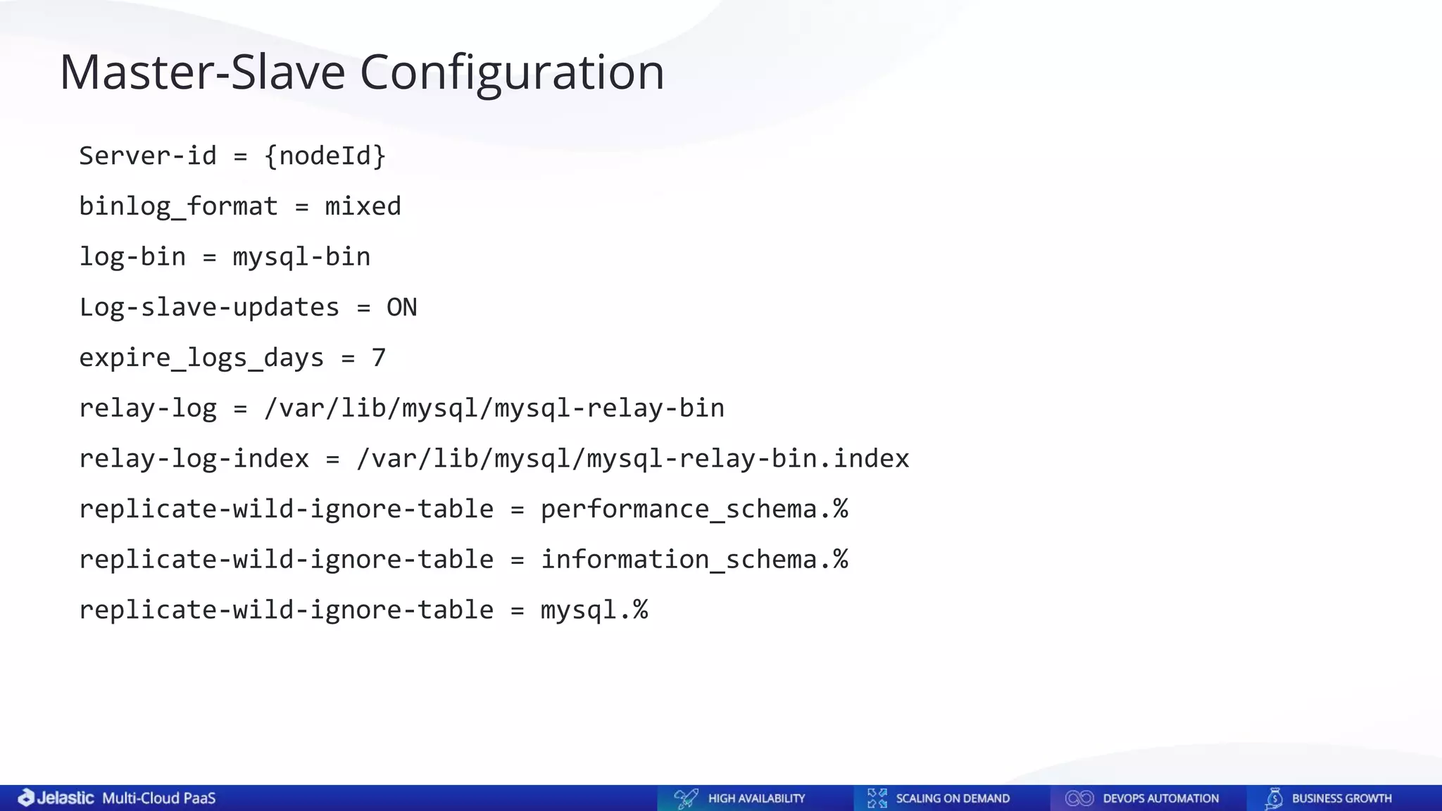 Master-Slave Conﬁguration
Server-id = {nodeId}
binlog_format = mixed
log-bin = mysql-bin
Log-slave-updates = ON
expire_logs_days = 7
relay-log = /var/lib/mysql/mysql-relay-bin
relay-log-index = /var/lib/mysql/mysql-relay-bin.index
replicate-wild-ignore-table = performance_schema.%
replicate-wild-ignore-table = information_schema.%
replicate-wild-ignore-table = mysql.%
 