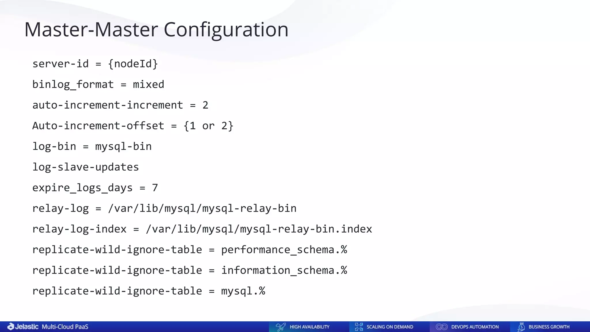 Master-Master Conﬁguration
server-id = {nodeId}
binlog_format = mixed
auto-increment-increment = 2
Auto-increment-offset = {1 or 2}
log-bin = mysql-bin
log-slave-updates
expire_logs_days = 7
relay-log = /var/lib/mysql/mysql-relay-bin
relay-log-index = /var/lib/mysql/mysql-relay-bin.index
replicate-wild-ignore-table = performance_schema.%
replicate-wild-ignore-table = information_schema.%
replicate-wild-ignore-table = mysql.%
 
