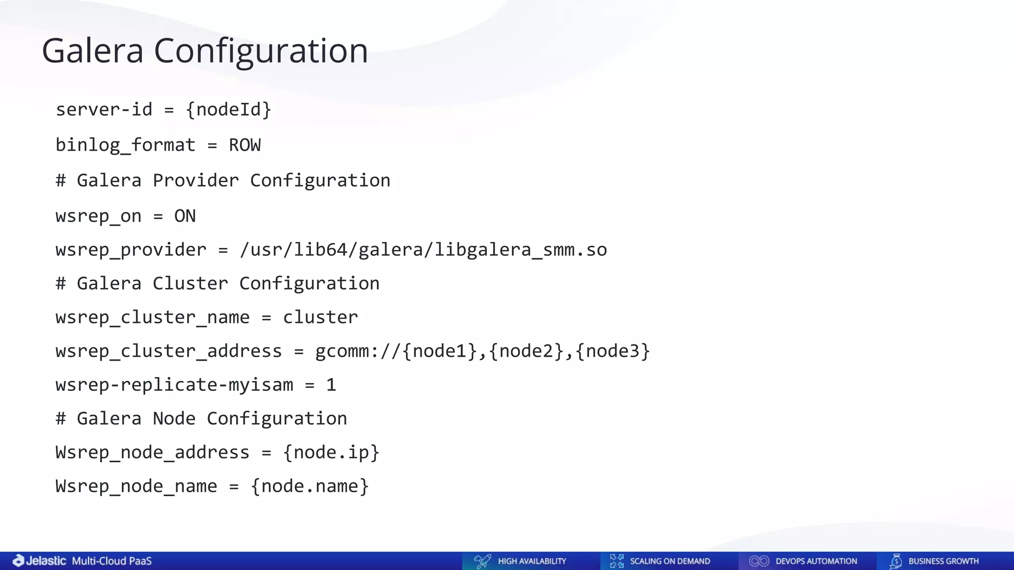 Galera Conﬁguration
server-id = {nodeId}
binlog_format = ROW
# Galera Provider Configuration
wsrep_on = ON
wsrep_provider = /usr/lib64/galera/libgalera_smm.so
# Galera Cluster Configuration
wsrep_cluster_name = cluster
wsrep_cluster_address = gcomm://{node1},{node2},{node3}
wsrep-replicate-myisam = 1
# Galera Node Configuration
Wsrep_node_address = {node.ip}
Wsrep_node_name = {node.name}
 