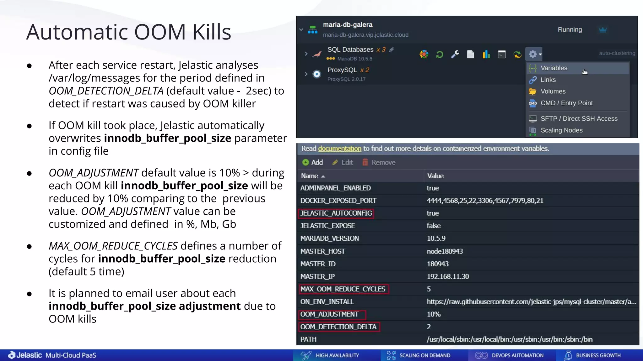 Automatic OOM Kills
● After each service restart, Jelastic analyses
/var/log/messages for the period deﬁned in
OOM_DETECTION_DELTA (default value - 2sec) to
detect if restart was caused by OOM killer
● If OOM kill took place, Jelastic automatically
overwrites innodb_buﬀer_pool_size parameter
in conﬁg ﬁle
● OOM_ADJUSTMENT default value is 10% > during
each OOM kill innodb_buﬀer_pool_size will be
reduced by 10% comparing to the previous
value. OOM_ADJUSTMENT value can be
customized and deﬁned in %, Mb, Gb
● MAX_OOM_REDUCE_CYCLES deﬁnes a number of
cycles for innodb_buﬀer_pool_size reduction
(default 5 time)
● It is planned to email user about each
innodb_buﬀer_pool_size adjustment due to
OOM kills
 