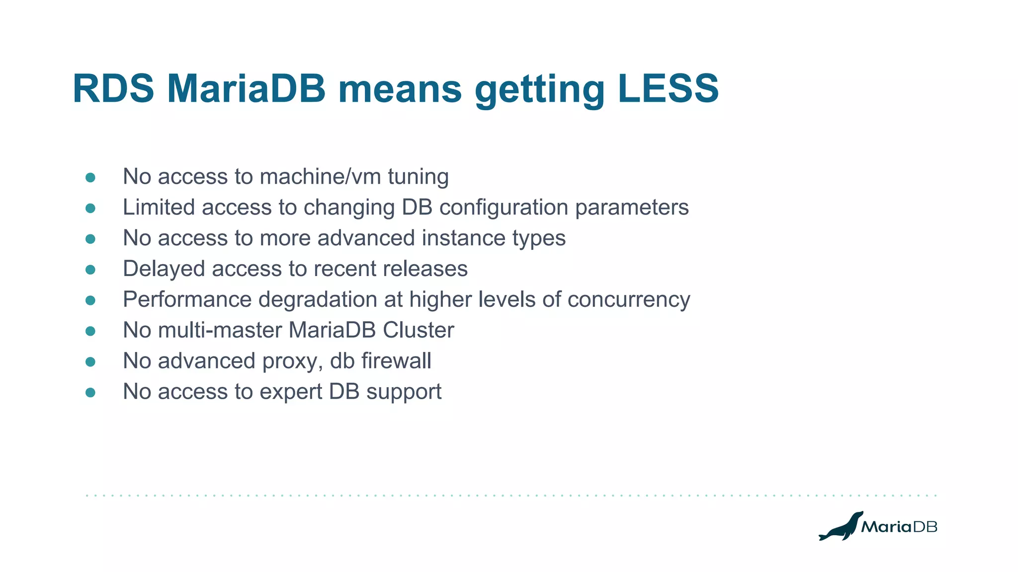 RDS MariaDB means getting LESS ● No access to machine/vm tuning ● Limited access to changing DB configuration parameters ● No access to more advanced instance types ● Delayed access to recent releases ● Performance degradation at higher levels of concurrency ● No multi-master MariaDB Cluster ● No advanced proxy, db firewall ● No access to expert DB support 
