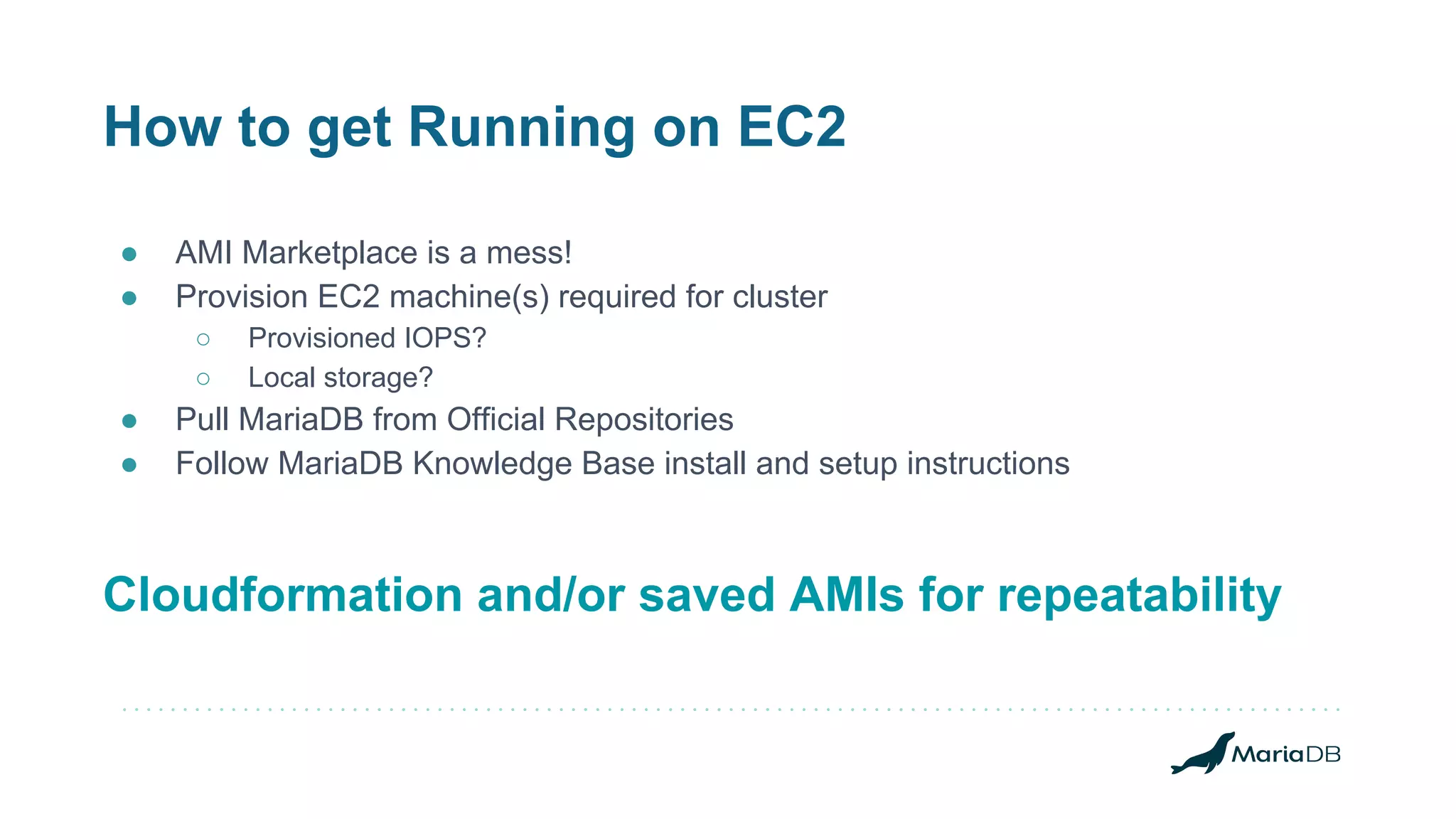 How to get Running on EC2 ● AMI Marketplace is a mess! ● Provision EC2 machine(s) required for cluster ○ Provisioned IOPS? ○ Local storage? ● Pull MariaDB from Official Repositories ● Follow MariaDB Knowledge Base install and setup instructions Cloudformation and/or saved AMIs for repeatability 