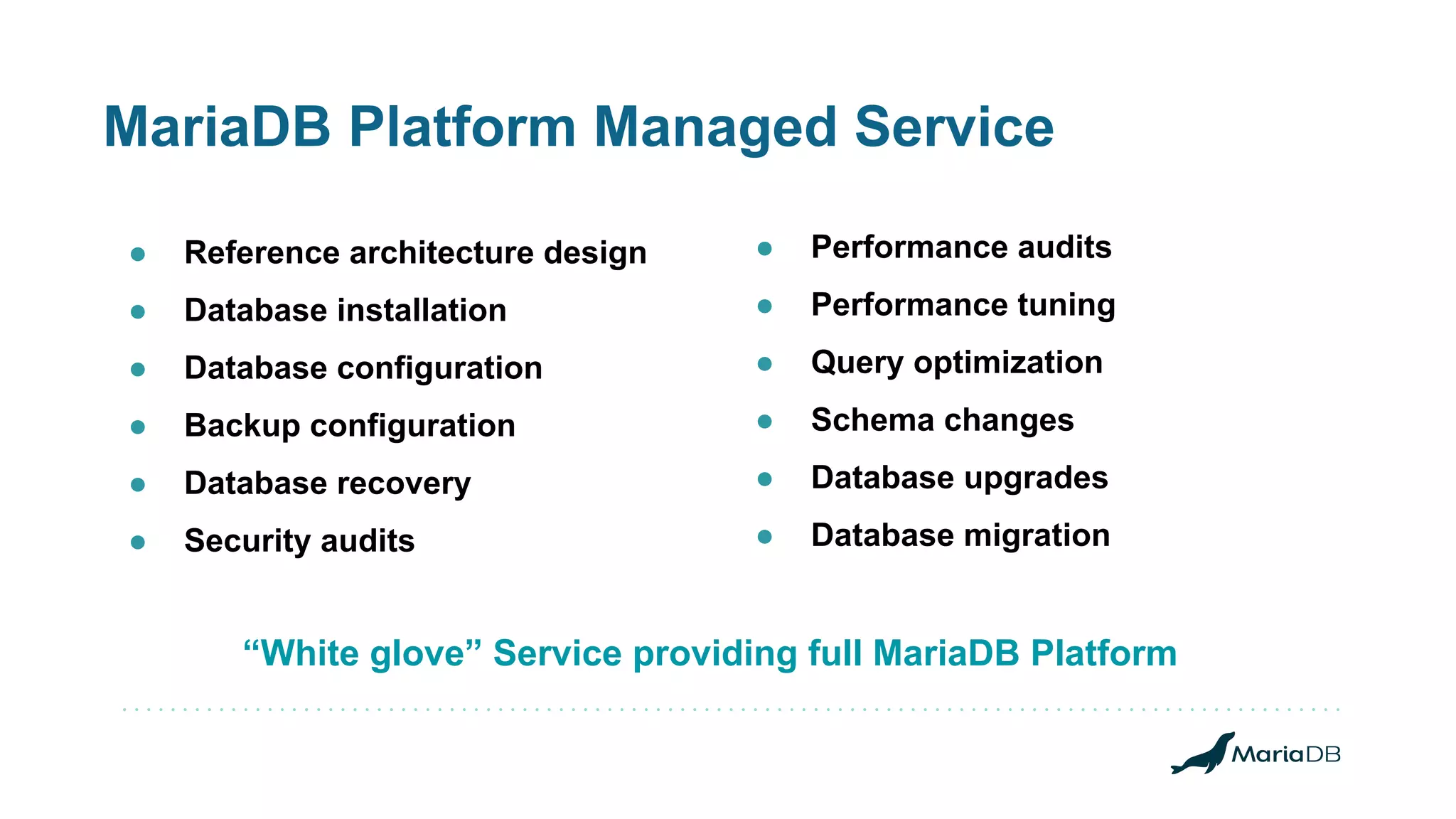 MariaDB Platform Managed Service “White glove” Service providing full MariaDB Platform ● Performance audits ● Performance tuning ● Query optimization ● Schema changes ● Database upgrades ● Database migration ● Reference architecture design ● Database installation ● Database configuration ● Backup configuration ● Database recovery ● Security audits 