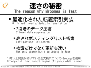 Mroonga 2016 - 高速日本語全文検索 for MariaDB Super fast full text search for MariaDB Powered by Rabbit 2.2.0
速さの秘密
The reason why Mroonga is fast
最適化された転置索引実装
Optimized inverted index implementation
2段階のデータ圧縮
2 level data compression
高速なポスティングリスト探索
Fast posting list search
検索だけでなく更新も速い
Not only search but also update is fast
11年以上開発が続いている全文検索エンジンGroongaを使用
Groonga full text search engine (11 years old) is used
 