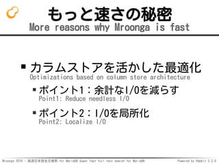 Mroonga 2016 - 高速日本語全文検索 for MariaDB Super fast full text search for MariaDB Powered by Rabbit 2.2.0
もっと速さの秘密
More reasons why Mroonga is fast
カラムストアを活かした最適化
Optimizations based on column store architecture
ポイント1：余計なI/Oを減らす
Point1: Reduce needless I/O
ポイント2：I/Oを局所化
Point2: Localize I/O
 
