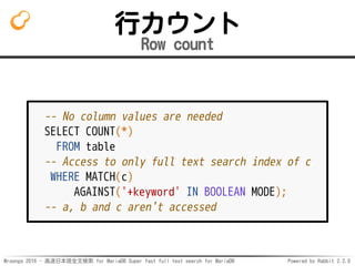 Mroonga 2016 - 高速日本語全文検索 for MariaDB Super fast full text search for MariaDB Powered by Rabbit 2.2.0
行カウント
Row count
-- No column values are needed
SELECT COUNT(*)
FROM table
-- Access to only full text search index of c
WHERE MATCH(c)
AGAINST('+keyword' IN BOOLEAN MODE);
-- a, b and c aren't accessed
 
