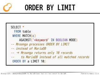 Mroonga 2016 - 高速日本語全文検索 for MariaDB Super fast full text search for MariaDB Powered by Rabbit 2.2.0
ORDER BY LIMIT
SELECT *
FROM table
WHERE MATCH(c)
AGAINST('+keyword' IN BOOLEAN MODE)
-- Mroonga processes ORDER BY LIMIT
-- instead of MariaDB
-- → Mroonga returns only 10 records
-- to MariaDB instead of all matched records
ORDER BY a LIMIT 10;
 