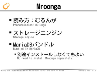 Mroonga 2016 - 高速日本語全文検索 for MariaDB Super fast full text search for MariaDB Powered by Rabbit 2.2.0
Mroonga
読み方：むるんが
Pronunciation: múlúnɡά
ストレージエンジン
Storage engine
MariaDBバンドル
Bundled in MariaDB
別途インストールしなくてもよい
No need to install Mroonga separately
 