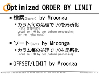 Mroonga 2016 - 高速日本語全文検索 for MariaDB Super fast full text search for MariaDB Powered by Rabbit 2.2.0
Optimized ORDER BY LIMIT
検索(Search) by Mroonga
カラム毎の処理でI/Oを局所化
（索引非使用時）
Localize I/O by per column processing
(on no index case)
ソート(Sort) by Mroonga
カラム毎の処理でI/Oを局所化
Localize I/O by per column processing
OFFSET/LIMIT by Mroonga
 
