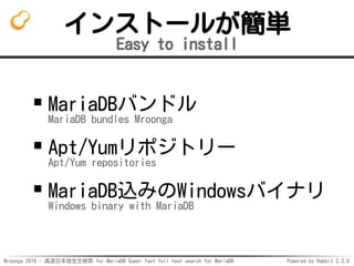 Mroonga 2016 - 高速日本語全文検索 for MariaDB Super fast full text search for MariaDB Powered by Rabbit 2.2.0
インストールが簡単
Easy to install
MariaDBバンドル
MariaDB bundles Mroonga
Apt/Yumリポジトリー
Apt/Yum repositories
MariaDB込みのWindowsバイナリ
Windows binary with MariaDB
 