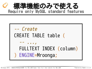 Mroonga 2016 - 高速日本語全文検索 for MariaDB Super fast full text search for MariaDB Powered by Rabbit 2.2.0
標準機能のみで使える
Require only MySQL standard features
-- Create
CREATE TABLE table (
-- ...,
FULLTEXT INDEX (column)
) ENGINE=Mroonga;
 