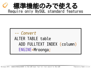 Mroonga 2016 - 高速日本語全文検索 for MariaDB Super fast full text search for MariaDB Powered by Rabbit 2.2.0
標準機能のみで使える
Require only MySQL standard features
-- Convert
ALTER TABLE table
ADD FULLTEXT INDEX (column)
ENGINE=Mroonga;
 