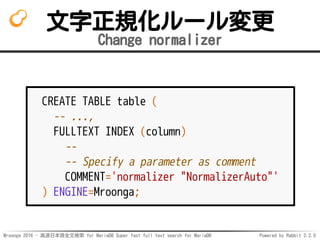 Mroonga 2016 - 高速日本語全文検索 for MariaDB Super fast full text search for MariaDB Powered by Rabbit 2.2.0
文字正規化ルール変更
Change normalizer
CREATE TABLE table (
-- ...,
FULLTEXT INDEX (column)
--
-- Specify a parameter as comment
COMMENT='normalizer "NormalizerAuto"'
) ENGINE=Mroonga;
 