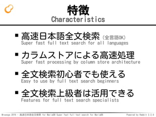 Mroonga 2016 - 高速日本語全文検索 for MariaDB Super fast full text search for MariaDB Powered by Rabbit 2.2.0
特徴
Characteristics
高速日本語全文検索（全言語OK）
Super fast full text search for all languages
カラムストアによる高速処理
Super fast processing by column store architecture
全文検索初心者でも使える
Easy to use by full text search beginners
全文検索上級者は活用できる
Features for full text search specialists
 