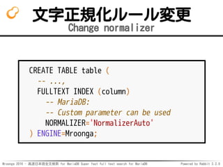 Mroonga 2016 - 高速日本語全文検索 for MariaDB Super fast full text search for MariaDB Powered by Rabbit 2.2.0
文字正規化ルール変更
Change normalizer
CREATE TABLE table (
-- ...,
FULLTEXT INDEX (column)
-- MariaDB:
-- Custom parameter can be used
NORMALIZER='NormalizerAuto'
) ENGINE=Mroonga;
 