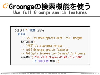 Mroonga 2016 - 高速日本語全文検索 for MariaDB Super fast full text search for MariaDB Powered by Rabbit 2.2.0
Groongaの検索機能を使う
Use full Groonga search features
SELECT * FROM table
WHERE
-- "c1" is meaningless with "*SS" pragma
MATCH(c1)
-- "*SS" is a pragma to use
-- full Groonga search features
-- Multiple indexes can be used in A query
AGAINST('*SS c1 @ "keyword" && c2 < 100'
IN BOOLEAN MODE);
 