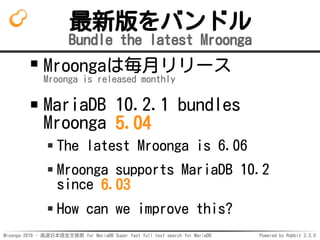 Mroonga 2016 - 高速日本語全文検索 for MariaDB Super fast full text search for MariaDB Powered by Rabbit 2.2.0
最新版をバンドル
Bundle the latest Mroonga
Mroongaは毎月リリース
Mroonga is released monthly
MariaDB 10.2.1 bundles
Mroonga 5.04
The latest Mroonga is 6.06
Mroonga supports MariaDB 10.2
since 6.03
How can we improve this?
 