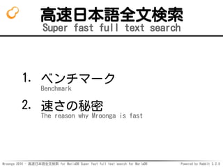 Mroonga 2016 - 高速日本語全文検索 for MariaDB Super fast full text search for MariaDB Powered by Rabbit 2.2.0
高速日本語全文検索
Super fast full text search
ベンチマーク
Benchmark
1.
速さの秘密
The reason why Mroonga is fast
2.
 