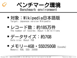 Mroonga 2016 - 高速日本語全文検索 for MariaDB Super fast full text search for MariaDB Powered by Rabbit 2.2.0
ベンチマーク環境
Benchmark environment
対象：Wikipedia日本語版
Target: Japanese version Wikipedia
レコード数：約185万件
The number of records: About 1.85 millions
データサイズ：約7GB
Data size: About 7GB
メモリー4GB・SSD250GB（ConoHa）
Memory: 4GB, SSD: 250GB
 