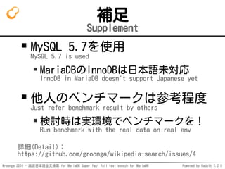 Mroonga 2016 - 高速日本語全文検索 for MariaDB Super fast full text search for MariaDB Powered by Rabbit 2.2.0
補足
Supplement
MySQL 5.7を使用
MySQL 5.7 is used
MariaDBのInnoDBは日本語未対応
InnoDB in MariaDB doesn't support Japanese yet
他人のベンチマークは参考程度
Just refer benchmark result by others
検討時は実環境でベンチマークを！
Run benchmark with the real data on real env
詳細(Detail)：
https://github.com/groonga/wikipedia-search/issues/4
 