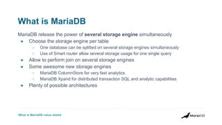 What is MariaDB value added
What is MariaDB
MariaDB release the power of several storage engine simultaneously
● Choose the storage engine per table
○ One database can be splitted on several storage engines simultaneously
○ Use of Smart router allow several storage usage for one single query
● Allow to perform join on several storage engines
● Some awesome new storage engines
○ MariaDB ColumnStore for very fast analytics
○ MariaDB Xpand for distributed transaction SQL and analytic capabilities
● Plenty of possible architectures
 