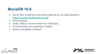MariaDB 10.6
● Atomic DDL (modification de schéma effectué en une seule opération)
https://mariadb.com/kb/en/atomic-ddl/
● IPv6 by Default
● JSON_TABLE() returns a table from JSON data.
● XA Transactions are supported on Galera
● Oracle compatibility increased
 