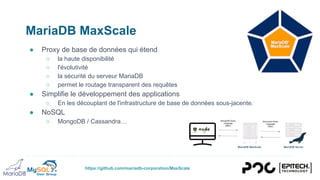 https://github.com/mariadb-corporation/MaxScale
MariaDB MaxScale
● Proxy de base de données qui étend
○ la haute disponibilité
○ l'évolutivité
○ la sécurité du serveur MariaDB
○ permet le routage transparent des requêtes
● Simplifie le développement des applications
○ En les découplant de l'infrastructure de base de données sous-jacente.
● NoSQL
○ MongoDB / Cassandra…
 