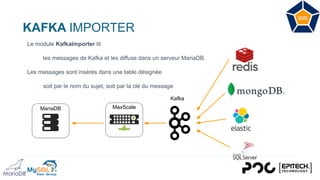KAFKA IMPORTER
MariaDB MaxScale
Kafka
Le module KafkaImporter lit
les messages de Kafka et les diffuse dans un serveur MariaDB.
Les messages sont insérés dans une table désignée
soit par le nom du sujet, soit par la clé du message
 