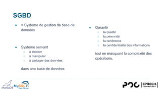 SGBD
● = Système de gestion de base de
données
● Système servant
○ à stocker
○ à manipuler
○ à partager des données
dans une base de données
● Garantir
○ la qualité
○ la pérennité
○ la cohérence
○ la confidentialité des informations
tout en masquant la complexité des
opérations.
 