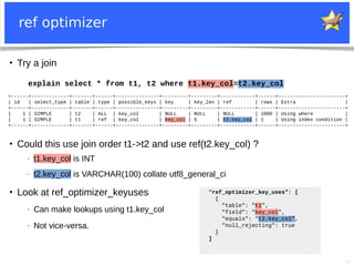 16
ref optimizer
●
Try a join
+------+-------------+-------+------+---------------+---------+---------+------------+------+-----------------------+
| id | select_type | table | type | possible_keys | key | key_len | ref | rows | Extra |
+------+-------------+-------+------+---------------+---------+---------+------------+------+-----------------------+
| 1 | SIMPLE | t2 | ALL | key_col | NULL | NULL | NULL | 1000 | Using where |
| 1 | SIMPLE | t1 | ref | key_col | key_col | 5 | t2.key_col | 1 | Using index condition |
+------+-------------+-------+------+---------------+---------+---------+------------+------+-----------------------+
explain select * from t1, t2 where t1.key_col=t2.key_col
●
Could this use join order t1->t2 and use ref(t2.key_col) ?
− t1.key_col is INT
− t2.key_col is VARCHAR(100) collate utf8_general_ci
●
Look at ref_optimizer_keyuses
− Can make lookups using t1.key_col
− Not vice-versa.
"ref_optimizer_key_uses": [
{
"table": "t1",
"field": "key_col",
"equals": "t2.key_col",
"null_rejecting": true
}
]
 