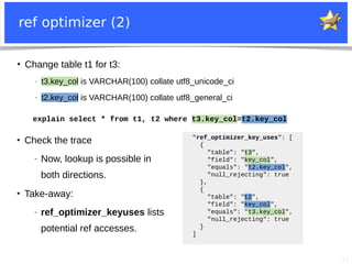 17
ref optimizer (2)
●
Change table t1 for t3:
− t3.key_col is VARCHAR(100) collate utf8_unicode_ci
− t2.key_col is VARCHAR(100) collate utf8_general_ci
explain select * from t1, t2 where t3.key_col=t2.key_col
●
Check the trace
− Now, lookup is possible in
both directions.
●
Take-away:
− ref_optimizer_keyuses lists
potential ref accesses.
"ref_optimizer_key_uses": [
{
"table": "t3",
"field": "key_col",
"equals": "t2.key_col",
"null_rejecting": true
},
{
"table": "t2",
"field": "key_col",
"equals": "t3.key_col",
"null_rejecting": true
}
]
 