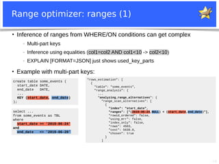 19
Range optimizer: ranges (1)
create table some_events (
start_date DATE,
end_date DATE,
...
KEY (start_date, end_date)
);
select ...
from some_events as TBL
where
start_date >= '2019-06-24'
and
end_date <= '2019-06-28'
●
Inference of ranges from WHERE/ON conditions can get complex
− Multi-part keys
− Inference using equalities (col1=col2 AND col1<10 -> col2<10)
− EXPLAIN [FORMAT=JSON] just shows used_key_parts
●
Example with multi-part keys:
"rows_estimation": [
{
"table": "some_events",
"range_analysis": {
...
"analyzing_range_alternatives": {
"range_scan_alternatives": [
{
"index": "start_date",
"ranges": ["(2019-06-24,NULL) < (start_date,end_date)"],
"rowid_ordered": false,
"using_mrr": false,
"index_only": false,
"rows": 4503,
"cost": 5638.8,
"chosen": true
}
]
 