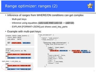 20
Range optimizer: ranges (2)
create table some_events (
start_date DATE,
end_date DATE,
...
KEY (start_date, end_date)
);
select ...
from some_events as TBL
where
start_date >= '2019-06-24'
and
end_date <= '2019-06-28'
●
Inference of ranges from WHERE/ON conditions can get complex
− Multi-part keys
− Inference using equalities (col1=col2 AND col1<10 -> col2<10)
− EXPLAIN [FORMAT=JSON] just shows used_key_parts
●
Example with multi-part keys:
"rows_estimation": [
{
"table": "some_events",
"range_analysis": {
...
"analyzing_range_alternatives": {
"range_scan_alternatives": [
{
"index": "start_date",
"ranges": [
"(2019-06-24,2019-06-24) <= (start_date,end_date) <=
(2019-06-28,2019-06-28)"
],
"rowid_ordered": false,
"using_mrr": false,
"index_only": false,
"rows": 1,
"cost": 1.345170888,
"chosen": true
}
],
start_date <= end_date, so:
and
start_date <= '2019-06-28'
and
end_date >= '2019-06-24'
 