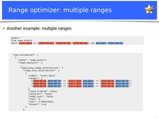 21
Range optimizer: multiple ranges
●
Another example: multiple ranges
"rows_estimation": [
{
"table": "some_events",
"range_analysis": {
...
"analyzing_range_alternatives": {
"range_scan_alternatives": [
{
"index": "start_date",
"ranges": [
"(2019-06-01,2019-06-10) <= (start_date,end_date) <= (2019-06-01,2019-06-10)",
"(2019-06-02,2019-06-10) <= (start_date,end_date) <= (2019-06-02,2019-06-10)",
"(2019-06-03,2019-06-10) <= (start_date,end_date) <= (2019-06-03,2019-06-10)"
],
"rowid_ordered": false,
"using_mrr": false,
"index_only": false,
"rows": 3,
"cost": 3.995512664,
"chosen": true
}
],
select *
from some_events
where start_date in ('2019-06-01','2019-06-02','2019-06-03') and end_date='2019-06-10'
 