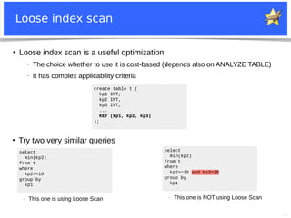 22
Loose index scan
create table t (
kp1 INT,
kp2 INT,
kp3 INT,
...
KEY (kp1, kp2, kp3)
);
●
Loose index scan is a useful optimization
− The choice whether to use it is cost-based (depends also on ANALYZE TABLE)
− It has complex applicability criteria
select
min(kp2)
from t
where
kp2>=10
group by
kp1
select
min(kp2)
from t
where
kp2>=10 and kp3<10
group by
kp1
●
Try two very similar queries
− This one is using Loose Scan − This one is NOT using Loose Scan
 