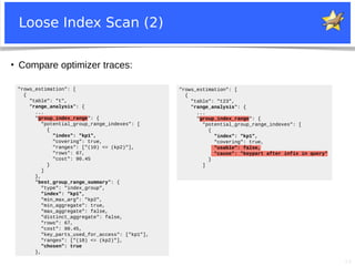 23
Loose Index Scan (2)
"rows_estimation": [
{
"table": "t",
"range_analysis": {
...
"group_index_range": {
"potential_group_range_indexes": [
{
"index": "kp1",
"covering": true,
"ranges": ["(10) <= (kp2)"],
"rows": 67,
"cost": 90.45
}
]
},
"best_group_range_summary": {
"type": "index_group",
"index": "kp1",
"min_max_arg": "kp2",
"min_aggregate": true,
"max_aggregate": false,
"distinct_aggregate": false,
"rows": 67,
"cost": 90.45,
"key_parts_used_for_access": ["kp1"],
"ranges": ["(10) <= (kp2)"],
"chosen": true
},
"rows_estimation": [
{
"table": "t23",
"range_analysis": {
...
"group_index_range": {
"potential_group_range_indexes": [
{
"index": "kp1",
"covering": true,
"usable": false,
"cause": "keypart after infix in query"
}
]
●
Compare optimizer traces:
 