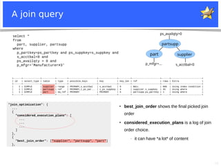 26
A join query
select *
from
part, supplier, partsupp
where
p_partkey=ps_partkey and ps_suppkey=s_suppkey and
s_acctbal<0 and
ps_availqty > 0 and
p_mfgr='Manufacturer#3'
part
partsupp
supplier
p_mfgr=... s_acctbal<0
ps_availqty>0
+------+-------------+----------+--------+---------------------+--------------+---------+---------------------+------+-----------------------+
| id | select_type | table | type | possible_keys | key | key_len | ref | rows | Extra |
+------+-------------+----------+--------+---------------------+--------------+---------+---------------------+------+-----------------------+
| 1 | SIMPLE | supplier | range | PRIMARY,s_acctbal | s_acctbal | 9 | NULL | 886 | Using index condition |
| 1 | SIMPLE | partsupp | ref | PRIMARY,i_ps_par... | i_ps_suppkey | 4 | supplier.s_suppkey | 45 | Using where |
| 1 | SIMPLE | part | eq_ref | PRIMARY | PRIMARY | 4 | partsupp.ps_partkey | 1 | Using where |
+------+-------------+----------+--------+---------------------+--------------+---------+---------------------+------+-----------------------+
"join_optimization": {
...
{
"considered_execution_plans": [
...
...
...
]
},
{
"best_join_order": ["supplier", "partsupp", "part"]
},
●
best_join_order shows the final picked join
order
●
considered_execution_plans is a log of join
order choice.
− it can have *a lot* of content
 