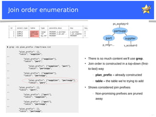 27
+------+-------------+----------+--------+---------------------+--------------+---------+---------------------+------+-----------------------+
| id | select_type | table | type | possible_keys | key | key_len | ref | rows | Extra |
+------+-------------+----------+--------+---------------------+--------------+---------+---------------------+------+-----------------------+
| 1 | SIMPLE | supplier | range | PRIMARY,s_acctbal | s_acctbal | 9 | NULL | 886 | Using index condition |
| 1 | SIMPLE | partsupp | ref | PRIMARY,i_ps_par... | i_ps_suppkey | 4 | supplier.s_suppkey | 45 | Using where |
| 1 | SIMPLE | part | eq_ref | PRIMARY | PRIMARY | 4 | partsupp.ps_partkey | 1 | Using where |
+------+-------------+----------+--------+---------------------+--------------+---------+---------------------+------+-----------------------+
Join order enumeration
part
partsupp
supplier
p_mfgr=... s_acctbal<0
ps_availqty>0
$ grep -A1 plan_prefix /tmp/trace.txt
"plan_prefix": [],
"table": "supplier",
--
"plan_prefix": ["supplier"],
"table": "part",
--
"plan_prefix": ["supplier", "part"],
"table": "partsupp",
--
"plan_prefix": ["supplier"],
"table": "partsupp",
--
"plan_prefix": ["supplier", "partsupp"],
"table": "part",
--
"plan_prefix": [],
"table": "part",
--
"plan_prefix": ["part"],
"table": "supplier",
--
"plan_prefix": ["part"],
"table": "partsupp",
--
"plan_prefix": [],
"table": "partsupp",
●
There is so much content we’ll use grep.
●
Join order is constructed in a top-down (first-
to-last) way
− plan_prefix – already constructed
− table – the table we’re trying to add
●
Shows considered join prefixes
− Non-promising prefixes are pruned
away
 
