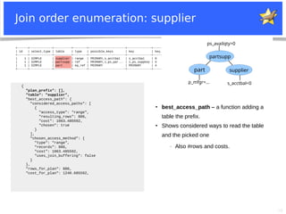28
+------+-------------+----------+--------+---------------------+--------------+---------+---------------------+------+-----------------------+
| id | select_type | table | type | possible_keys | key | key_len | ref | rows | Extra |
+------+-------------+----------+--------+---------------------+--------------+---------+---------------------+------+-----------------------+
| 1 | SIMPLE | supplier | range | PRIMARY,s_acctbal | s_acctbal | 9 | NULL | 886 | Using index condition |
| 1 | SIMPLE | partsupp | ref | PRIMARY,i_ps_par... | i_ps_suppkey | 4 | supplier.s_suppkey | 45 | Using where |
| 1 | SIMPLE | part | eq_ref | PRIMARY | PRIMARY | 4 | partsupp.ps_partkey | 1 | Using where |
+------+-------------+----------+--------+---------------------+--------------+---------+---------------------+------+-----------------------+
Join order enumeration: supplier
part
partsupp
supplier
p_mfgr=... s_acctbal<0
ps_availqty>0
{
"plan_prefix": [],
"table": "supplier",
"best_access_path": {
"considered_access_paths": [
{
"access_type": "range",
"resulting_rows": 886,
"cost": 1063.485592,
"chosen": true
}
],
"chosen_access_method": {
"type": "range",
"records": 886,
"cost": 1063.485592,
"uses_join_buffering": false
}
},
"rows_for_plan": 886,
"cost_for_plan": 1240.685592,
●
best_access_path – a function adding a
table the prefix.
●
Shows considered ways to read the table
and the picked one
− Also #rows and costs.
 