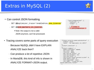 39
Extras in MySQL (2)
●
Can control JSON formatting
− SET @@optimizer_trace='enabled=on,one_line=on'
− SET @@end_markers_in_json=on;
● Note: the output is not a valid
JSON anymore, can’t be processed.
"filesort_priority_queue_optimization": {
"usable": false,
"cause": "not applicable (no LIMIT)"
},
"filesort_execution": [
],
"filesort_summary": {
"memory_available": 998483,
"key_size": 1022,
"row_size": 66561,
"max_rows_per_buffer": 14,
"num_rows_estimate": 215,
"num_rows_found": 0,
"num_initial_chunks_spilled_to_disk": 0,
"peak_memory_used": 0,
"sort_algorithm": "none",
"sort_mode": "<fixed_sort_key,
packed_additional_fields>"
}
●
Tracing covers some parts of query execution
− Because MySQL didn’t have EXPLAIN
ANALYZE back then?
− Can produce a lot of repetitive JSON
− In MariaDB, this kind of info is shown in
ANALYZE FORMAT=JSON output.
"join_preparation": {
"select#": 1,
"steps": [
...
] /* steps */
} /* join_preparation */
 
