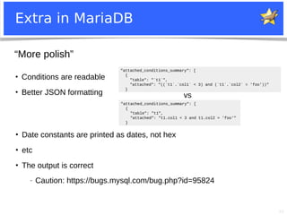 40
Extra in MariaDB
●
Conditions are readable
●
Better JSON formatting
"attached_conditions_summary": [
{
"table": "t1",
"attached": "t1.col1 < 3 and t1.col2 = 'foo'"
}
"attached_conditions_summary": [
{
"table": "`t1`",
"attached": "((`t1`.`col1` < 3) and (`t1`.`col2` = 'foo'))"
}
●
Date constants are printed as dates, not hex
●
etc
●
The output is correct
− Caution: https://bugs.mysql.com/bug.php?id=95824
“More polish”
vs
 