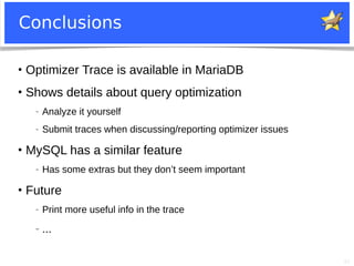 41
Conclusions
●
Optimizer Trace is available in MariaDB
●
Shows details about query optimization
− Analyze it yourself
− Submit traces when discussing/reporting optimizer issues
●
MySQL has a similar feature
− Has some extras but they don’t seem important
●
Future
− Print more useful info in the trace
− ...
 
