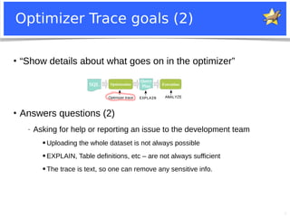 5
Optimizer Trace goals (2)
●
“Show details about what goes on in the optimizer”
EXPLAIN ANALYZEOptimizer trace
Optimization
Query
PlanSQL Execution
●
Answers questions (2)
− Asking for help or reporting an issue to the development team
● Uploading the whole dataset is not always possible
● EXPLAIN, Table definitions, etc – are not always sufficient
● The trace is text, so one can remove any sensitive info.
 