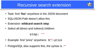 9
Recursive search extension
●
Task: find “foo” anywhere in the JSON document
●
SQL/JSON Path doesn’t allow this
●
Extensi...
