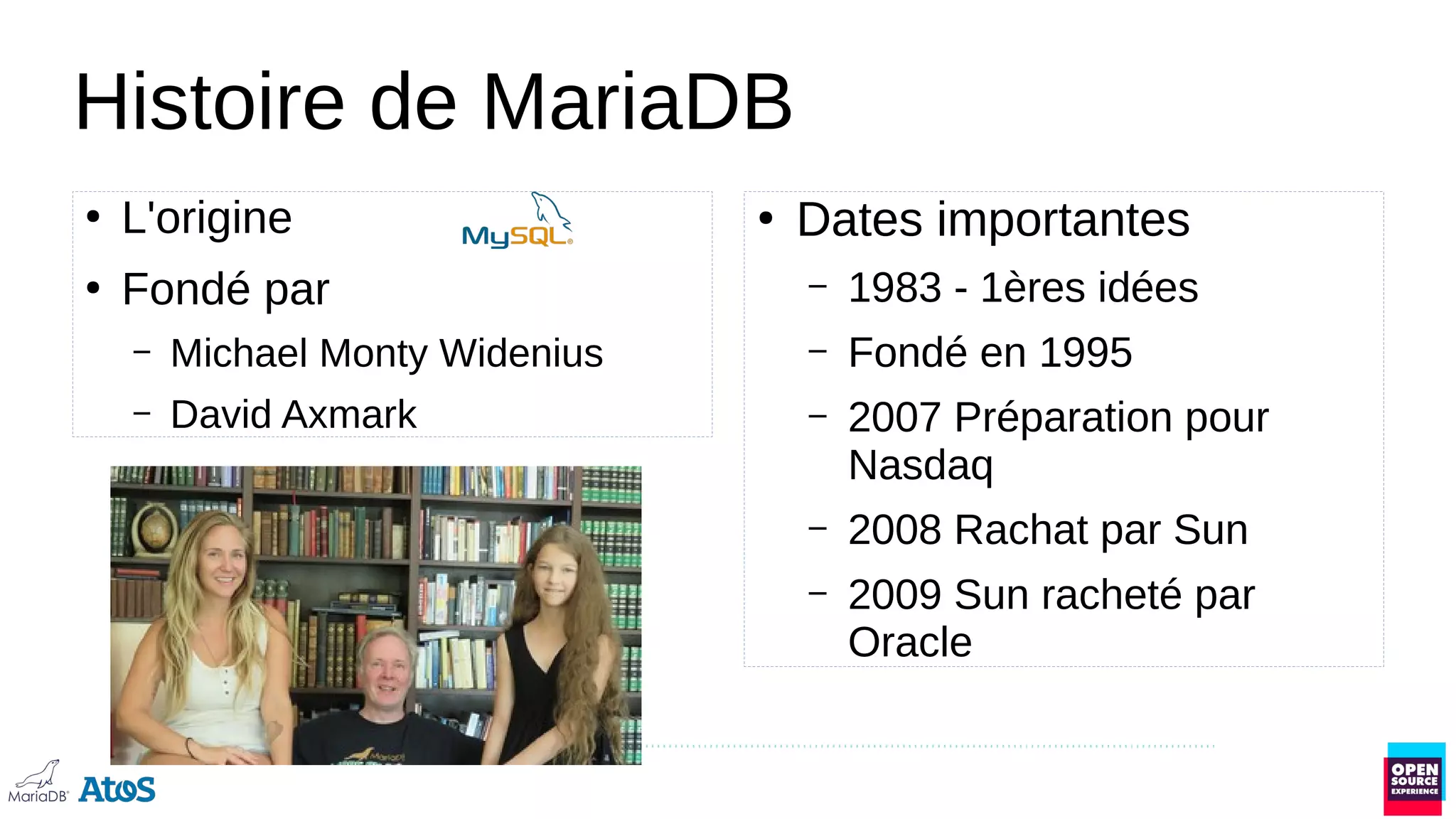 Histoire de MariaDB
●
L'origine
●
Fondé par
– Michael Monty Widenius
– David Axmark
●
Dates importantes
– 1983 - 1ères idées
– Fondé en 1995
– 2007 Préparation pour
Nasdaq
– 2008 Rachat par Sun
– 2009 Sun racheté par
Oracle
 