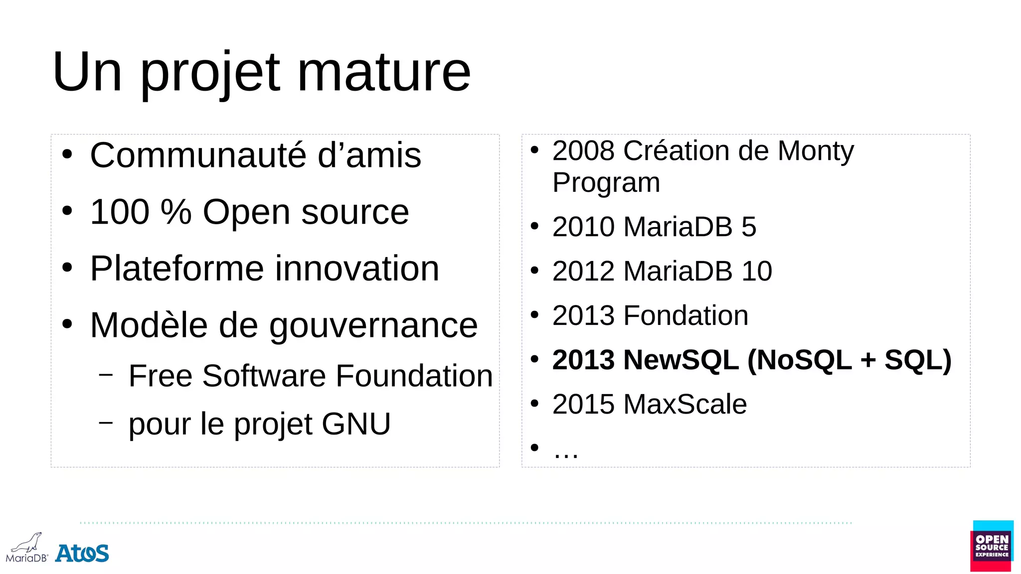 Un projet mature
●
Communauté d’amis
●
100 % Open source
●
Plateforme innovation
●
Modèle de gouvernance
– Free Software Foundation
– pour le projet GNU
●
2008 Création de Monty
Program
●
2010 MariaDB 5
●
2012 MariaDB 10
●
2013 Fondation
●
2013 NewSQL (NoSQL + SQL)
●
2015 MaxScale
●
…
 